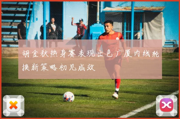胡金秋热身赛表现出色广厦内线轮换新策略初见成效