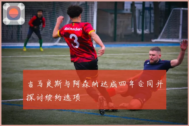 吉马良斯与阿森纳达成四年合同并探讨续约选项