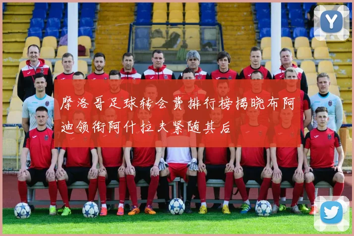 摩洛哥足球转会费排行榜揭晓布阿迪领衔阿什拉夫紧随其后