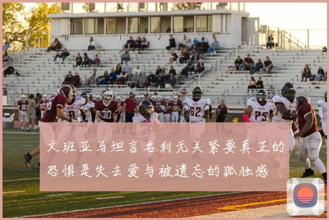 文班亚马坦言名利无关紧要真正的恐惧是失去爱与被遗忘的孤独感