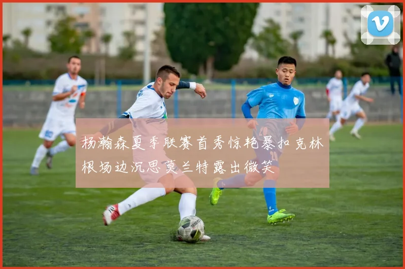 杨瀚森夏季联赛首秀惊艳暴扣克林根场边沉思莫兰特露出微笑