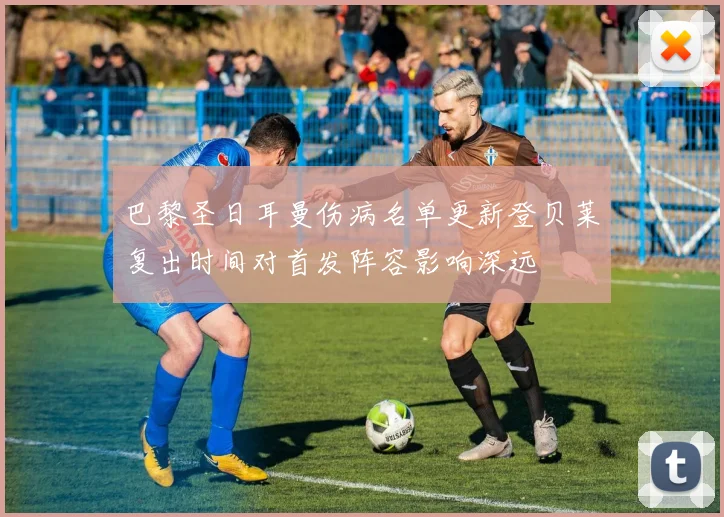 巴黎圣日耳曼伤病名单更新登贝莱复出时间对首发阵容影响深远