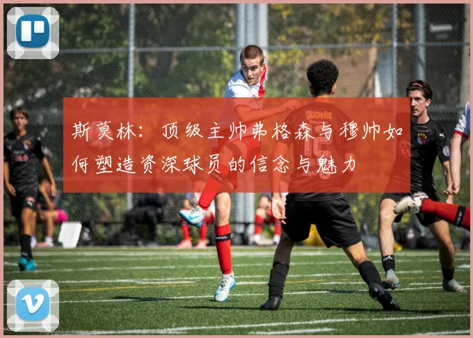 斯莫林：顶级主帅弗格森与穆帅如何塑造资深球员的信念与魅力
