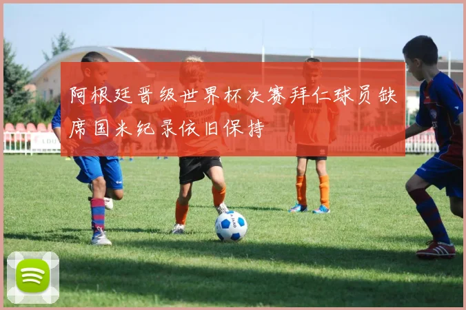 阿根廷晋级世界杯决赛拜仁球员缺席国米纪录依旧保持