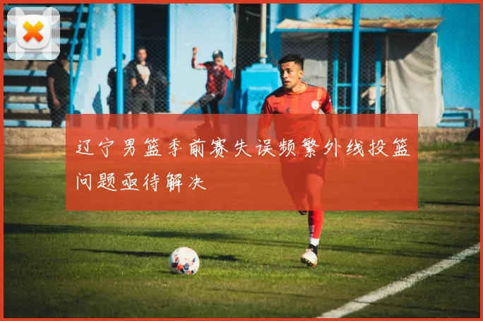 辽宁男篮季前赛失误频繁外线投篮问题亟待解决