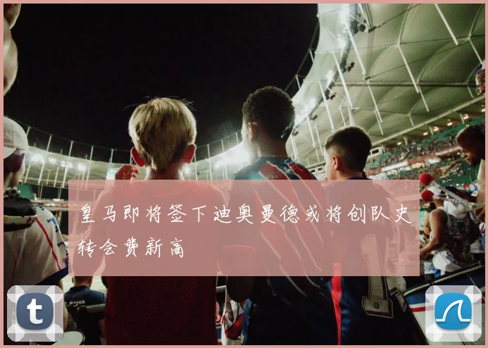 皇马即将签下迪奥曼德或将创队史转会费新高