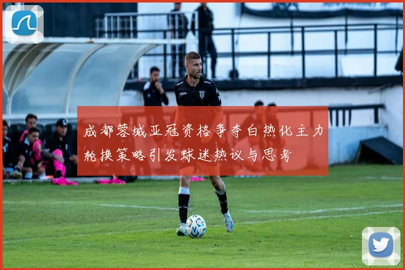 成都蓉城亚冠资格争夺白热化主力轮换策略引发球迷热议与思考